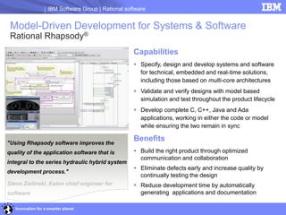IBM Software Group | Rational software


 Model-Driven Development for Systems & Software
 Rational Rhapsody®
                                                     Capabilities
                                                      Specify, design and develop systems and software
                                                       for technical, embedded and real-time solutions,
                                                       including those based on multi-core architectures
                                                      Validate and verify designs with model based
                                                       simulation and test throughout the product lifecycle
                                                      Develop complete C, C++, Java and Ada
                                                       applications, working in either the code or model
                                                       while ensuring the two remain in sync

"Using Rhapsody software improves the
                                                     Benefits
quality of the application software that is           Build the right product through optimized
                                                       communication and collaboration
integral to the series hydraulic hybrid system
                                                      Eliminate defects early and increase quality by
development process."
                                                       continually testing the design
Steve Zielinski, Eaton chief engineer for             Reduce development time by automatically
software                                               generating applications and documentation

   Innovation for a smarter planet
 