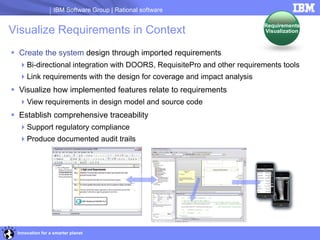 IBM Software Group | Rational software

                                                                        Requirements
Visualize Requirements in Context                                       Visualization



 Create the system design through imported requirements
  Bi-directional integration with DOORS, RequisitePro and other requirements tools
  Link requirements with the design for coverage and impact analysis
 Visualize how implemented features relate to requirements
  View requirements in design model and source code
 Establish comprehensive traceability
  Support regulatory compliance
  Produce documented audit trails




 Innovation for a smarter planet
 