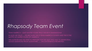 Rhapsody Team Event
TEAM AMERICA – QUIZ MASTER YOURS TRULY NAVIN K SHANMUGAM
IN GOD WE TRUST…. YES BECAUSE THIS IS TEAM AMERICA’S EVENT AND THIS IS THE
MOTTO OF UNITED STATES OF AMERICA
THIS AUTHOR HAD NO TIME TO PREPARE FOR THE QUIZ AND HAD TO REFER/STEAL
GOOD QUESTIONS FROM SLIDESHARE…….INCONVENIENCE REGRETTED.
 