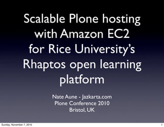 Scalable Plone hosting
with Amazon EC2
for Rice University’s
Rhaptos open learning
platform
Nate Aune - Jazkarta.com
Plone Conference 2010
Bristol, UK
1Sunday, November 7, 2010
 