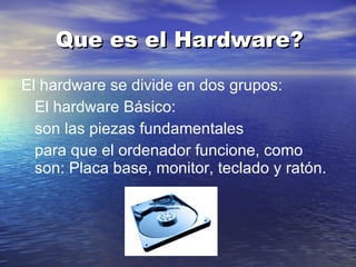 Que es el Hardware? El hardware se divide en dos grupos: El hardware Básico: son las piezas fundamentales para que el ordenador funcione, como son: Placa base, monitor, teclado y ratón.