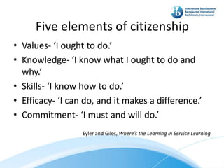 Five elements of citizenship
• Values- ‘I ought to do.’
• Knowledge- ‘I know what I ought to do and
  why.’
• Skills- ‘I know how to do.’
• Efficacy- ‘I can do, and it makes a difference.’
• Commitment- ‘I must and will do.’
                  Eyler and Giles, Where’s the Learning in Service Learning
 