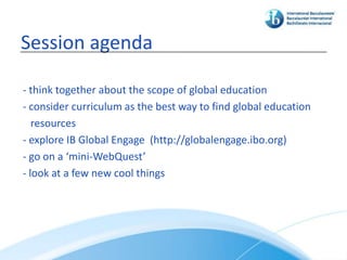 Session agenda

- think together about the scope of global education
- consider curriculum as the best way to find global education
   resources
- explore IB Global Engage (http://globalengage.ibo.org)
- go on a ‘mini-WebQuest’
- look at a few new cool things
 