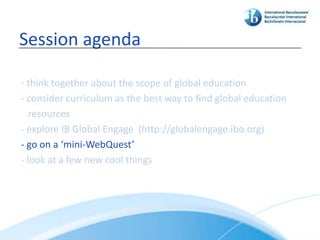 Session agenda

- think together about the scope of global education
- consider curriculum as the best way to find global education
   resources
- explore IB Global Engage (http://globalengage.ibo.org)
- go on a ‘mini-WebQuest’
- look at a few new cool things
 