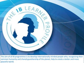 The aim of all IB programmes is to develop internationally minded people who, recognizing their
common humanity and shared guardianship of the planet, help to create a better and more
peaceful world.
 
