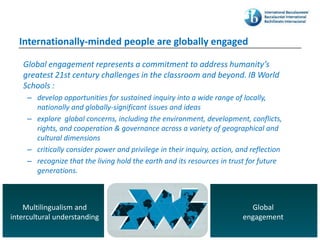Internationally-minded people are globally engaged

   Global engagement represents a commitment to address humanity’s
   greatest 21st century challenges in the classroom and beyond. IB World
   Schools :
     – develop opportunities for sustained inquiry into a wide range of locally,
       nationally and globally-significant issues and ideas
     – explore global concerns, including the environment, development, conflicts,
       rights, and cooperation & governance across a variety of geographical and
       cultural dimensions
     – critically consider power and privilege in their inquiry, action, and reflection
     – recognize that the living hold the earth and its resources in trust for future
       generations.



    Multilingualism and                                                        Global
intercultural understanding                                                  engagement
                                © International Baccalaureate Organization
 