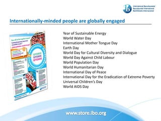 Internationally-minded people are globally engaged

                       Year of Sustainable Energy
                       World Water Day
                       International Mother Tongue Day
                       Earth Day
                       World Day for Cultural Diversity and Dialogue
                       World Day Against Child Labour
                       World Population Day
                       World Humanitarian Day
                       International Day of Peace
                       International Day for the Eradication of Extreme Poverty
                       Universal Children’s Day
                       World AIDS Day
 