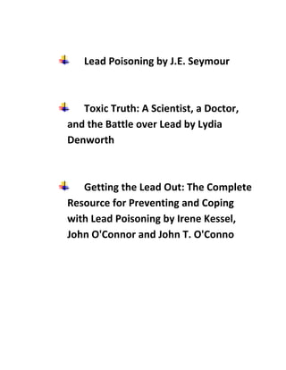 Lead Poisoning by J.E. Seymour



   Toxic Truth: A Scientist, a Doctor,
and the Battle over Lead by Lydia
Denworth



   ...