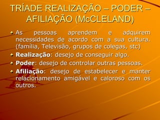TRÍADE REALIZAÇÃO – PODER –
AFILIAÇÃO (McCLELAND)
As pessoas aprendem e adquirem
necessidades de acordo com a sua cultura.
(família, Televisão, grupos de colegas, stc)
Realização: desejo de conseguir algo.
Poder: desejo de controlar outras pessoas.
Afiliação: desejo de estabelecer e manter
relacionamento amigável e caloroso com os
outros.
 
