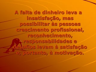 A falta de dinheiro leva a
insatisfação, mas
possibilitar às pessoas
crescimento profissional,
reconhecimento,
responsabilidades e
desafios levam à satisfação
e, portanto, à motivação.
 