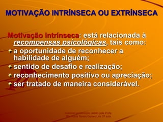 MOTIVAÇÃO INTRÍNSECA OU EXTRÍNSECA
Motivação intrínseca: está relacionada à
recompensas psicológicas, tais como:
a oportunidade de reconhecer a
habilidade de alguém;
sentido de desafio e realização;
reconhecimento positivo ou apreciação;
ser tratado de maneira considerável.
material gentilmente cedido pela Profa
MSc Maria Teresa Gomes Lins 3ª aula
 