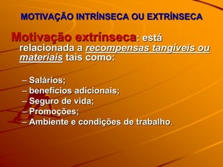 Motivação extrínseca: está
relacionada a recompensas tangíveis ou
materiais tais como:
– Salários;
– benefícios adicionais;
– Seguro de vida;
– Promoções;
– Ambiente e condições de trabalho.
MOTIVAÇÃO INTRÍNSECA OU EXTRÍNSECA
 