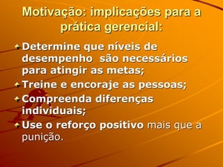 Motivação: implicações para a
prática gerencial:
Determine que níveis de
desempenho são necessários
para atingir as metas;
Treine e encoraje as pessoas;
Compreenda diferenças
individuais;
Use o reforço positivo mais que a
punição.
 