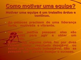Como motivar uma equipe?
Motivar uma equipe é um trabalho árduo e
contínuo.
- As pessoas precisam de uma liderança
forte, motivada e vibrante.
- Ninguém motiva pessoas: elas são
motivadas para agir e obter um
resultado.
- Quem faz alguma coisa faz por duas
razões: Obter resultado desejável ou
evitar um resultado indesejável. São as
pessoas que devem desejar o sucesso.
 