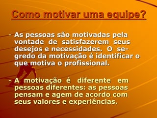 Como motivar uma equipe?
- As pessoas são motivadas pela
vontade de satisfazerem seus
desejos e necessidades. O se-
gredo da motivação é identificar o
que motiva o profissional.
- A motivação é diferente em
pessoas diferentes: as pessoas
pensam e agem de acordo com
seus valores e experiências.
 