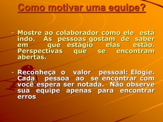Como motivar uma equipe?
- Mostre ao colaborador como ele está
indo. As pessoas gostam de saber
em que estágio elas estão.
Perspectivas que se encontram
abertas.
- Reconheça o valor pessoal: Elogie.
Cada pessoa ao se encontrar com
você espera ser notada. Não observe
sua equipe apenas para encontrar
erros
 