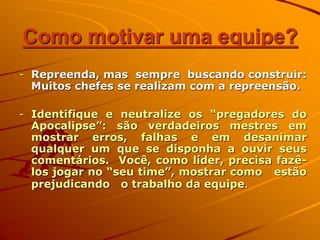 Como motivar uma equipe?
- Repreenda, mas sempre buscando construir:
Muitos chefes se realizam com a repreensão.
- Identifique e neutralize os “pregadores do
Apocalipse”: são verdadeiros mestres em
mostrar erros, falhas e em desanimar
qualquer um que se disponha a ouvir seus
comentários. Você, como líder, precisa fazê-
los jogar no “seu time”, mostrar como estão
prejudicando o trabalho da equipe.
 