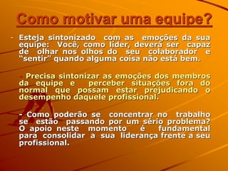 Como motivar uma equipe?
- Esteja sintonizado com as emoções da sua
equipe: Você, como líder, deverá ser capaz
de olhar nos olhos do seu colaborador e
“sentir” quando alguma coisa não está bem.
- Precisa sintonizar as emoções dos membros
da equipe e perceber situações fora do
normal que possam estar prejudicando o
desempenho daquele profissional.
- Como poderão se concentrar no trabalho
se estão passando por um sério problema?
O apoio neste momento é fundamental
para consolidar a sua liderança frente a seu
profissional.
 