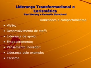 Liderança Transformacional e
Carismática
Paul Hersey e Kenneth Blanchard
Dimensões e comportamentos:
• Visão;
• Desenvolvimento de staff;
• Liderança de apoio;
• Empoderamento;
• Pensamento inovador;
• Liderança pelo exemplo;
• Carisma
 