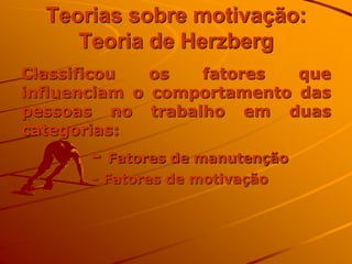 Teorias sobre motivação:
Teoria de Herzberg
Classificou os fatores que
influenciam o comportamento das
pessoas no trabalho em duas
categorias:
- Fatores de manutenção
- Fatores de motivação
 