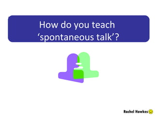 How do you teach  ‘spontaneous talk’? Rachel Hawkes 