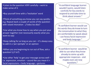 Listen to the question VERY carefully – work to make sense of it Buy yourself time with a ‘hesitation’ word Think of something you know you can say quickly – e.g. Repeat back a couple of words of the question with raised intonation - ¿Todos los días? Use what you know how to say when you put your answer together (not necessarily exactly what you want to say) Keep talking for as long as you can – it’s always easy to add in a ‘por ejemplo’ or an opinion When you are beginning to run out of flow, ask a question! (¿Y tú?) Use other ‘help’ to get your message across well – i.e. expression, emotion – sound like you mean it + facial expressions + body language + gestures “ A confident language learner wouldn't panic, would listen carefully for key words to respond to and take time to think about answer.” “ A confident learner would use the words they do know to turn the conversation to what they are comfortable to speak about - use heavy facial expression and body language.” “ A confident learner  would be able to use what they know already to come up with appropriate responses - and maybe even ask new questions.” 