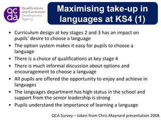 Curriculum design at key stages 2 and 3 has an impact on pupils’ desire to choose a language   The option system makes it easy for pupils to choose a language There is a choice of qualifications at key stage 4   There is much informal discussion about options and encouragement to choose a language   All pupils are offered the opportunity to enjoy and achieve in languages   The languages department has high status in the school and support from the senior leadership is strong Pupils understand the importance of learning a language Maximising take-up in languages at KS4 (1) QCA Survey – taken from Chris Maynard presentation 2008 