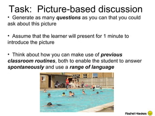 Task:  Picture-based discussion Generate as many  questions  as you can that you could ask about this picture Assume that the learner will present for 1 minute to introduce the picture  Think about how you can make use of  previous classroom routines , both to enable the student to answer  spontaneously  and use a  range of language  Rachel Hawkes 