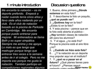 Me encanta la natación – es mi deporte preferido.  Empecé a nadar cuando tenía cinco años y llevo siete años nadando por un club.  Es el club de natación basado en la piscina de Parkside en Cambridge.  Me encanta porque puedo entrenar para mejorar.  Mi entrenadora se llama Beth y es super simpática.  Siempre me anima y me apoya.  Lo malo es que tengo que madrugar porque tengo que entrenar tres veces a la semana antes de ir al colegio.  Pero no me importa eso porque me gusta la natación.  También participo en competiciones regionales algunos fines de semana que me encantan. 1 minute introduction 1. Bueno, dime primero,¿ Dónde estamos  en esta foto? 2.  Y descríbeme la foto un poquito, ¿ qué se puede ver ? 3. ¿ Quiénes hay  en la foto? ¿Estás tú en la foto?  4.  Y esta piscina – parece que en la foto está abierta al público - ¿ Hay  también clases de natación allí para los alumnos?  5.  Y el agua, ¿no está fría? Porque la piscina está al aire libre ¿no?  5.  ¿ Cuándo se hizo esta foto ? 6. .  ¿Y la natación es un deporte muy popular aquí en el instituto? 7.  Y ¿ qué va a pasar en el futuro?  ¿Qué planes tienes para el futuro?  ¿Piensas seguir nadando como profesión? Discussion questions Rachel Hawkes 