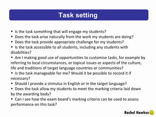 Task setting Rachel Hawkes Is the task something that will engage my students?  Does the task arise naturally from the work my students are doing?  Does the task provide appropriate challenge for my students?  Is the task accessible to all students, including any students with disabilities?  Am I making good use of opportunities to customise tasks, for example by referring to local circumstances, or topical issues or aspects of the culture, life and traditions of target language countries or communities?  Is the task manageable for me? Would it be possible to record it if necessary?  Should I provide a stimulus in English or in the target language?  Does the task allow my students to meet the marking criteria laid down by the awarding body?  Can I see how the exam board’s marking criteria can be used to assess performance on this task? 