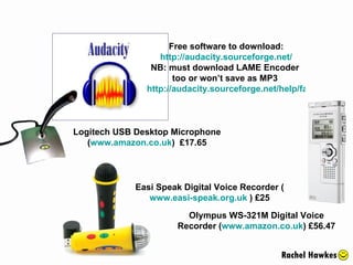 Olympus WS-321M Digital Voice Recorder ( www.amazon.co.uk ) £56.47 Logitech USB Desktop Microphone ( www.amazon.co.uk )  £17.65 Free software to download: http://audacity.sourceforge.net/ NB: must download LAME Encoder  too or won’t save as MP3  http://audacity.sourceforge.net/help/faq?s=install&item=lame-mp3   Easi Speak Digital Voice Recorder ( www.easi-speak.org.uk  ) £25 Rachel Hawkes 