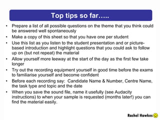 Prepare a list of all possible questions on the theme that you think could be answered well spontaneously Make a copy of this sheet so that you have one per student Use this list as you listen to the student presentation and or picture-based introduction and highlight questions that you could ask to follow up on (but not repeat) the material Allow yourself more leeway at the start of the day as the first few take longer Try out the recording equipment yourself in good time before the exams to familiarise yourself and become confident Before each recording say:  Candidate Name & Number, Centre Name, the task type and topic and the date When you save the sound file, name it usefully (see Audacity instructions) to when your sample is requested (months later!) you can find the material easily. Top tips so far….. Rachel Hawkes 
