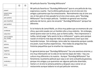 Mi película favorita “Slumdog Millionaire” Mi película favorita es “Slumdog Millionaire” que es una película de risa, esperanza y suerte.  Fue la última película que ví en el cine con mis amigos y pensamos que fue emocionante.  Normalmente voy al cine una vez al mes pero el mes pasado fui al cine cinco veces, pero “Slumdog Millionaire” fue la mejor película.  También en general veo muchas películas de horror, pero me encantó “ Slumdog Millionaire” porque fue diferente.   Es la historia de Jamal Malik, un chico muy pobre que se enamora de una chica, que está casada con un hombre alto y muy violento.  Sin embargo, Jamal quiere estar con la chica, que se llama Latika.  Para impresionar a Latika, Jamal juega “who wants to be a millionaire” y gana, pero porque nación el el barrio más bajo de India, los productores creen que está haciendo trampa.  Sim embargo, Jama sabe las respuestas porque cuando era joven, tuvo muchas experiencias.  Para todas las preguntas hay historias pequeñitas que le enseñan las respuestas.   En general pienso que “Slumdog Millionaire” fue una aventura enorme, y era muy interesante ver la vida en los barrios bajos de India – hay una cultura muy diferente a la nuestra.  Aunque “Slumdog Millionaire” fue fenomenal, la próxima película que vaya a ver será und película graciosa, porque mis amigos y yo queremos ver algunas películas divertidas.  Vamor a ir al cine la semana próxima y después voy a cenar en un restaurante aunque todavía no sé qué películar veremos.   present present (other persons) past (preterit) past (imperfect) past (perfect) future conditional subjunctive verb & infinitive (e.g. modal) links opinions reasons negatives comp./sup. idioms vocabulary + errors 