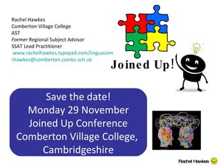 Joined Up!  Rachel Hawkes Comberton Village College AST Former  Regional Subject Advisor SSAT Lead Practitioner  www.rachelhawkes.typepad.com/linguacom [email_address]   Rachel Hawkes Save the date! Monday 29 November Joined Up Conference Comberton Village College,  Cambridgeshire 