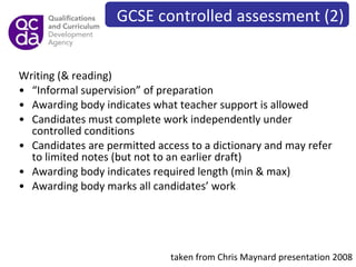 Writing (& reading) “ Informal supervision” of preparation Awarding body indicates what teacher support is allowed Candidates must complete work independently under controlled conditions Candidates are permitted access to a dictionary and may refer to limited notes (but not to an earlier draft) Awarding body indicates required length (min & max) Awarding body marks all candidates’ work taken from Chris Maynard presentation 2008 GCSE controlled assessment (2) 