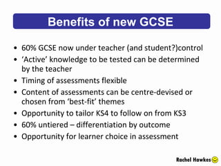 60% GCSE now under teacher (and student?)control ‘ Active’ knowledge to be tested can be determined by the teacher Timing of assessments flexible Content of assessments can be centre-devised or chosen from ‘best-fit’ themes Opportunity to tailor KS4 to follow on from KS3 60% untiered – differentiation by outcome Opportunity for learner choice in assessment Benefits of new GCSE Rachel Hawkes 