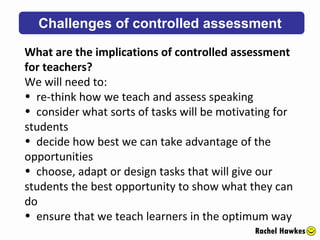 Challenges of controlled assessment Rachel Hawkes What are the implications of controlled assessment for teachers?  We will need to: re-think how we teach and assess speaking consider what sorts of tasks will be motivating for students decide how best we can take advantage of the opportunities choose, adapt or design tasks that will give our students the best opportunity to show what they can do ensure that we teach learners in the optimum way 