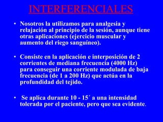 INTERFERENCIALES Nosotros la utilizamos para analgesia y relajación al principio de la sesión, aunque tiene otras aplicaciones (ejercicio muscular y aumento del riego sanguíneo). Consiste en la aplicación e interposición de 2 corrientes de mediana frecuencia (4000 Hz) para conseguir una corriente modulada de baja frecuencia (de 1 a 200 Hz) que actúa en la profundidad del tejido. Se aplica durante 10 - 15´ a una intensidad tolerada por el paciente, pero que sea evidente . 