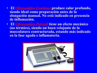 El   Ultrasonidos Continuo  produce calor profundo, siendo ideal como preparación antes de la elongación manual. No está indicado en presencia de inflamación. El  Ultrasonidos Pulsatil  tiene un efecto mecánico (no térmico), siendo un buen relajante de la musculatura contracturada, estando más indicado en la fase aguda e inflamatoria. 