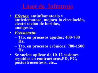 Láser de  Infrarrojo Efectos:  antinflamatorio y antiedematoso, mejora  la circulación, cicatrización de heridas,  analgesia. Frecuencia :  Tto. en procesos agudos: 400-700 Hz. Tto. en procesos crónicos: 700-1500 Hz. Se suelen aplicar de 10-12 sesiones seguidas en contracturas,PD, PG, postartrocentesis, etc... 