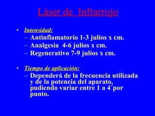 Láser de  Infrarrojo Intensidad: Antinflamatorio 1-3 julios x cm. Analgesia  4-6 julios x cm. Regenerativo 7-9 julios x cm. Tiempo de aplicación: Dependerá de la frecuencia utilizada y de la potencia del aparato, pudiendo variar entre 1 a 4´por punto. 