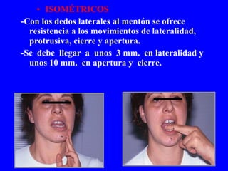 ISOMÉTRICOS -Con los dedos laterales al mentón se ofrece resistencia a los movimientos de lateralidad, protrusiva, cierre y apertura. -Se  debe  llegar  a  unos  3 mm.  en lateralidad y unos 10 mm.  en apertura y  cierre. 