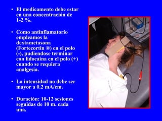 El medicamento debe estar en una concentración de 1-2 %. Como antinflamatorio empleamos la dextametasona (Fortecortin ®) en el polo (-), pudiendose terminar con lidocaina en el polo (+) cuando se requiera analgesia. La intensidad no debe ser mayor a 0.2 mA/cm. Duración: 10-12 sesiones seguidas de 10 m. cada una. 