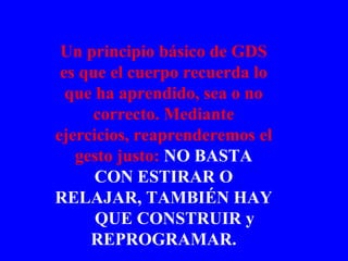 Un principio básico de GDS es que el cuerpo recuerda lo que ha aprendido, sea o no correcto. Mediante ejercicios, reaprenderemos el gesto justo:  NO BASTA CON ESTIRAR O RELAJAR, TAMBIÉN HAY  QUE CONSTRUIR y REPROGRAMAR. 