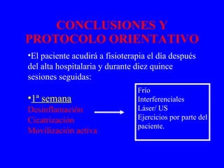 CONCLUSIONES Y PROTOCOLO ORIENTATIVO El paciente acudirá a fisioterapia el día después del alta hospitalaria y durante diez quince sesiones seguidas: 1ª semana Desinflamación  Cicatrización Movilización activa Frío Interferenciales Láser/ US Ejercicios por parte del paciente. 