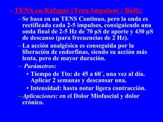 -  TENS en Ráfagas (Tren Impulsos / Bull): Se basa en un TENS Continuo, pero la onda es   rectificada cada 2-5 impulsos, consiguiendo una onda final de 2-5 Hz de 70 µS de aporte y 430 µS de descanso (para frecuencias de 2 Hz). La acción analgésica es conseguida por la liberación de endorfinas, siendo su acción más lenta, pero de mayor duración. Parámetros: Tiempo de Tto: de 45 a 60´, una vez al día. Aplicar 2 semanas y descansar una. Intensidad: hasta notar ligera contracción. Aplicaciones:  en el Dolor Miofascial y dolor crónico. 