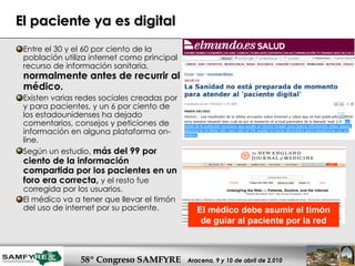 El paciente ya es digital Entre el 30 y el 60 por ciento de la población utiliza internet como principal recurso de información sanitaria,  normalmente antes de recurrir al médico.  Existen varias redes sociales creadas por y para pacientes, y un 6 por ciento de los estadounidenses ha dejado comentarios, consejos y peticiones de información en alguna plataforma on-line. Según un estudio,  más del 99 por ciento de la información compartida por los pacientes en un foro era correcta,  y el resto fue corregida por los usuarios. El médico va a tener que llevar el timón del uso de internet por su paciente.  El médico debe asumir el timón de guiar al paciente por la red 