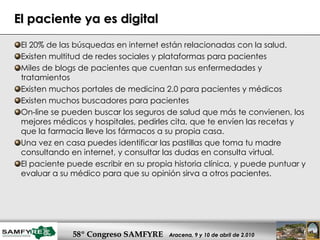 El paciente ya es digital El 20% de las búsquedas en internet están relacionadas con la salud. Existen multitud de redes sociales y plataformas para pacientes Miles de blogs de pacientes que cuentan sus enfermedades y tratamientos Existen muchos portales de medicina 2.0 para pacientes y médicos Existen muchos buscadores para pacientes On-line se pueden buscar los seguros de salud que más te convienen, los mejores médicos y hospitales, pedirles cita, que te envíen las recetas y que la farmacia lleve los fármacos a su propia casa.  Una vez en casa puedes identificar las pastillas que toma tu madre consultando en internet, y consultar las dudas en consulta virtual. El paciente puede escribir en su propia historia clínica, y puede puntuar y evaluar a su médico para que su opinión sirva a otros pacientes. 