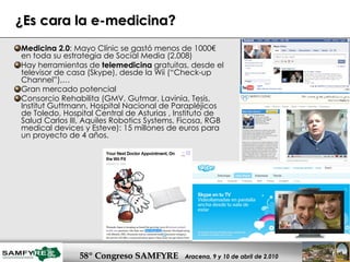 ¿Es cara la e-medicina? Medicina 2.0 : Mayo Clínic se gastó menos de 1000€ en toda su estrategia de Social Media (2.008)  Hay herramientas de  telemedicina  gratuitas, desde el televisor de casa (Skype), desde la Wii (“Check-up Channel”),… Gran mercado potencial Consorcio Rehabilita (GMV, Gutmar, Lavinia, Tesis, Institut Guttmann, Hospital Nacional de Parapléjicos de Toledo, Hospital Central de Asturias , Instituto de Salud Carlos III, Aquiles Robotics Systems, Ficosa, RGB medical devices y Esteve): 15 millones de euros para un proyecto de 4 años.  