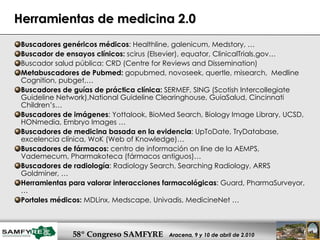 Herramientas de medicina 2.0 Buscadores genéricos médicos : Healthline, galenicum, Medstory, …  Buscador de ensayos clínicos:  scirus (Elsevier), equator, ClinicalTrials.gov… Buscador salud pública: CRD (Centre for Reviews and Dissemination) Metabuscadores de Pubmed:  gopubmed, novoseek, quertle, misearch,  Medline Cognition, pubget,… Buscadores de guías de práctica clínica:  SERMEF, SING (Scotish Intercollegiate Guideline Network),National Guideline Clearinghouse, GuiaSalud, Cincinnati Children’s… Buscadores de imágenes : Yottalook, BioMed Search, Biology Image Library, UCSD, HONmedia, Embryo Images … Buscadores de medicina basada en la evidencia : UpToDate, TryDatabase, excelencia clínica, WoK (Web of Knowledge)… Buscadores de fármacos:  centro de información on line de la AEMPS, Vademecum, Pharmakoteca (fármacos antiguos)… Buscadores de radiología : Radiology Search, Searching Radiology, ARRS Goldminer, … Herramientas para valorar interacciones farmacológicas : Guard, PharmaSurveyor,… Portales médicos:  MDLinx, Medscape, Univadis, MedicineNet …  